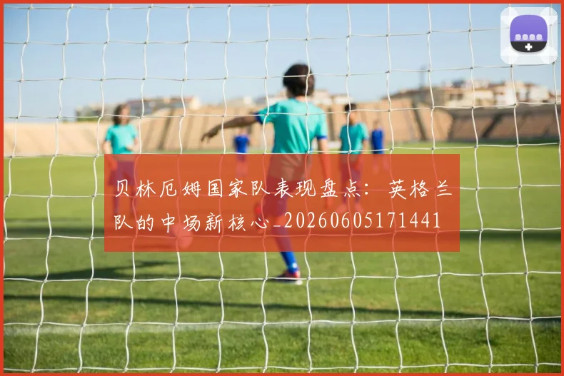 贝林厄姆国家队表现盘点：英格兰队的中场新核心_20260605171441
