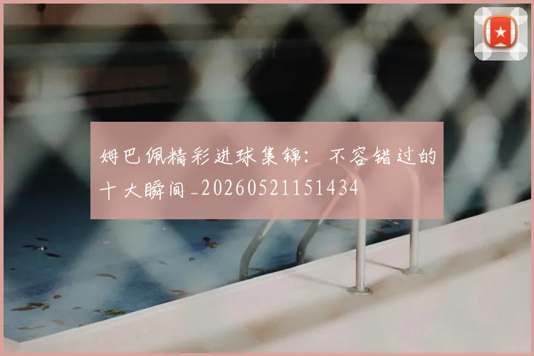 姆巴佩精彩进球集锦：不容错过的十大瞬间_20260521151434