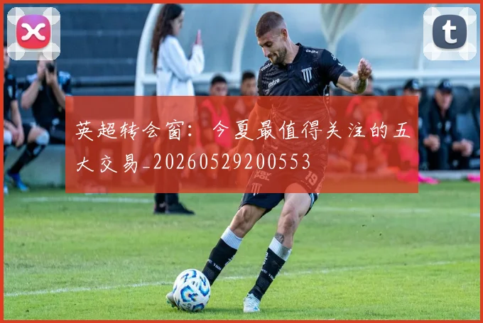 英超转会窗：今夏最值得关注的五大交易_20260529200553