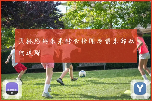 贝林厄姆未来转会传闻与俱乐部动向追踪
