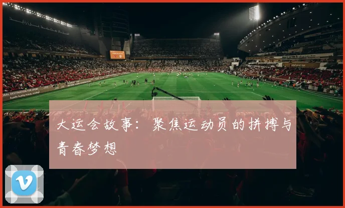 大运会故事：聚焦运动员的拼搏与青春梦想