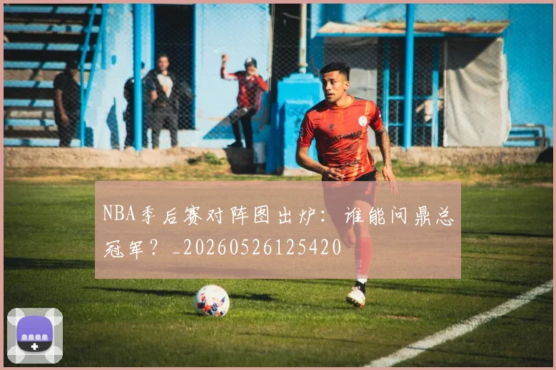 NBA季后赛对阵图出炉：谁能问鼎总冠军？_20260526125420