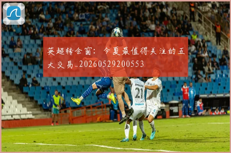 英超转会窗：今夏最值得关注的五大交易_20260529200553