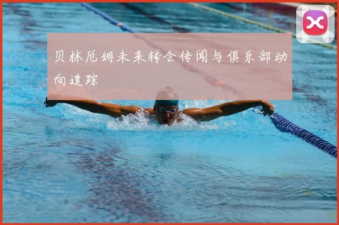 贝林厄姆未来转会传闻与俱乐部动向追踪
