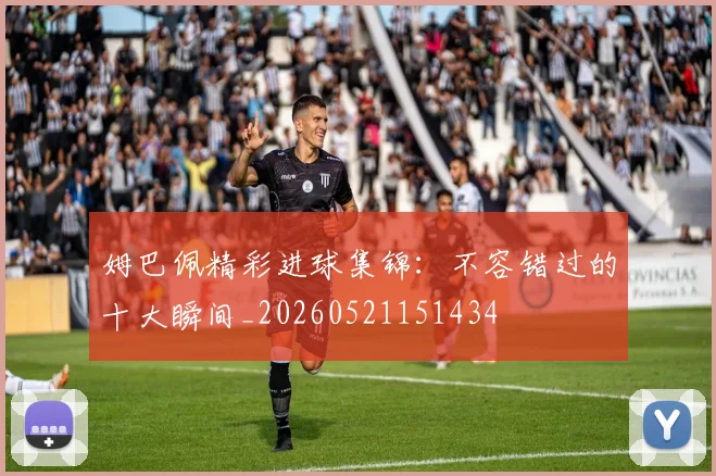 姆巴佩精彩进球集锦：不容错过的十大瞬间_20260521151434